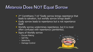 Metanoia Does NOT Equal Sorrow
• 2nd Corinthians 7:10 “Godly sorrow brings repentance that
leads to salvation, but worldly sorrow brings death.”
• Godly sorrow leads to repentance but is not repentance
itself.
• Worldly sorrow undermines repentance, but it is most
often confused with repentance (penitentia).
• Signs of Worldly sorrow
– Excuse Making
– Self Pity
– Selectivity
– Damage Control
 