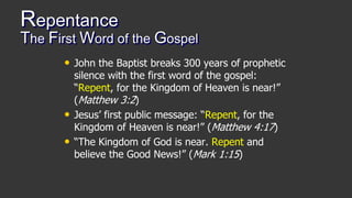 Repentance
The First Word of the Gospel
• John the Baptist breaks 300 years of prophetic
silence with the first word of the gospel:
“Repent, for the Kingdom of Heaven is near!”
(Matthew 3:2)
• Jesus’ first public message: “Repent, for the
Kingdom of Heaven is near!” (Matthew 4:17)
• “The Kingdom of God is near. Repent and
believe the Good News!” (Mark 1:15)
 