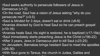 •Saul seeks authority to persecute followers of Jesus in
Damascus (v1-2)
•On the road, Saul has a vision of Jesus asking "why do you
persecute me?" (v3-5)
•Saul is blinded for 3 days, doesn't eat or drink (v6-9)
•Ananias directed by God to heal Saul so he can preach gospel
(v10-16)
•Ananias heals Saul, his sight is restored, he is baptized (v17-19a)
•Saul immediately starts preaching Jesus is the Christ (v19b-22)
•After 3 years, Jews in Damascus plot to kill Saul (v23-25)
•In Jerusalem, Barnabas brings hesitant Saul to meet the apostles
(v26-30)
•With Saul gone to Tarsus, the church in Judea, Galilee and
 