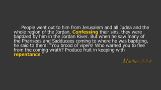 People went out to him from Jerusalem and all Judea and the
whole region of the Jordan. Confessing their sins, they were
baptized by him in the Jordan River. But when he saw many of
the Pharisees and Sadducees coming to where he was baptizing,
he said to them: “You brood of vipers! Who warned you to flee
from the coming wrath? Produce fruit in keeping with
repentance.”
Matthew 3:5-8
 