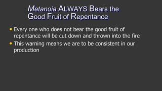 Metanoia ALWAYS Bears the
Good Fruit of Repentance
• Every one who does not bear the good fruit of
repentance will be cut down and thrown into the fire
• This warning means we are to be consistent in our
production
 