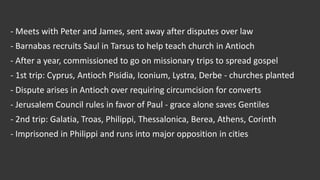 - Meets with Peter and James, sent away after disputes over law
- Barnabas recruits Saul in Tarsus to help teach church in Antioch
- After a year, commissioned to go on missionary trips to spread gospel
- 1st trip: Cyprus, Antioch Pisidia, Iconium, Lystra, Derbe - churches planted
- Dispute arises in Antioch over requiring circumcision for converts
- Jerusalem Council rules in favor of Paul - grace alone saves Gentiles
- 2nd trip: Galatia, Troas, Philippi, Thessalonica, Berea, Athens, Corinth
- Imprisoned in Philippi and runs into major opposition in cities
 
