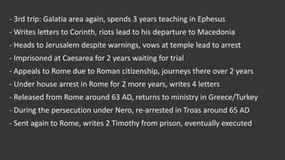 - 3rd trip: Galatia area again, spends 3 years teaching in Ephesus
- Writes letters to Corinth, riots lead to his departure to Macedonia
- Heads to Jerusalem despite warnings, vows at temple lead to arrest
- Imprisoned at Caesarea for 2 years waiting for trial
- Appeals to Rome due to Roman citizenship, journeys there over 2 years
- Under house arrest in Rome for 2 more years, writes 4 letters
- Released from Rome around 63 AD, returns to ministry in Greece/Turkey
- During the persecution under Nero, re-arrested in Troas around 65 AD
- Sent again to Rome, writes 2 Timothy from prison, eventually executed
 