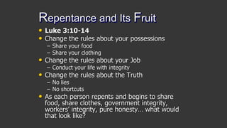 Repentance and Its Fruit
• Luke 3:10-14
• Change the rules about your possessions
– Share your food
– Share your clothing
• Change the rules about your Job
– Conduct your life with integrity
• Change the rules about the Truth
– No lies
– No shortcuts
• As each person repents and begins to share
food, share clothes, government integrity,
workers’ integrity, pure honesty… what would
that look like?
 