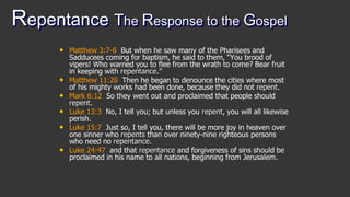 Repentance The Response to the Gospel
• Matthew 3:7-8 But when he saw many of the Pharisees and
Sadducees coming for baptism, he said to them, “You brood of
vipers! Who warned you to flee from the wrath to come? Bear fruit
in keeping with repentance.”
• Matthew 11:20 Then he began to denounce the cities where most
of his mighty works had been done, because they did not repent.
• Mark 6:12 So they went out and proclaimed that people should
repent.
• Luke 13:3 No, I tell you; but unless you repent, you will all likewise
perish.
• Luke 15:7 Just so, I tell you, there will be more joy in heaven over
one sinner who repents than over ninety-nine righteous persons
who need no repentance.
• Luke 24:47 and that repentance and forgiveness of sins should be
proclaimed in his name to all nations, beginning from Jerusalem.
 