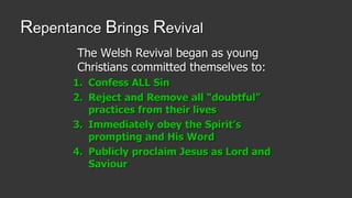 Repentance Brings Revival
The Welsh Revival began as young
Christians committed themselves to:
1. Confess ALL Sin
2. Reject and Remove all “doubtful”
practices from their lives
3. Immediately obey the Spirit’s
prompting and His Word
4. Publicly proclaim Jesus as Lord and
Saviour
 