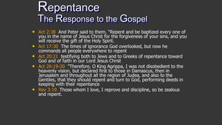Repentance
The Response to the Gospel
• Act 2:38 And Peter said to them, "Repent and be baptized every one of
you in the name of Jesus Christ for the forgiveness of your sins, and you
will receive the gift of the Holy Spirit.
• Act 17:30 The times of ignorance God overlooked, but now he
commands all people everywhere to repent
• Act 20:21 testifying both to Jews and to Greeks of repentance toward
God and of faith in our Lord Jesus Christ
• Act 26:19-20 "Therefore, O King Agrippa, I was not disobedient to the
heavenly vision, but declared first to those in Damascus, then in
Jerusalem and throughout all the region of Judea, and also to the
Gentiles, that they should repent and turn to God, performing deeds in
keeping with their repentance
• Rev 3:19 Those whom I love, I reprove and discipline, so be zealous
and repent.
 
