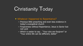 Christianity Today
• Whatever Happened to Repentance?
– Precious little preaching and even less evidence in
today’s evangelical church
– Forgiveness without Repentance; Jesus is Savior but
not Lord
– Which is easier to say… “Your sins are forgiven” or
“Your entire life can be different, better”
 