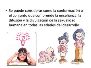 • Se puede considerar como la conformación o 
el conjunto que comprende la enseñanza, la 
difusión y la divulgación de la sexualidad 
humana en todas las edades del desarrollo. 
 
