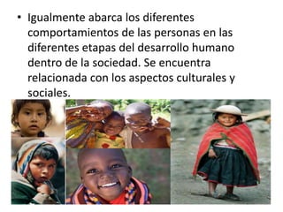 • Igualmente abarca los diferentes 
comportamientos de las personas en las 
diferentes etapas del desarrollo humano 
dentro de la sociedad. Se encuentra 
relacionada con los aspectos culturales y 
sociales. 
 