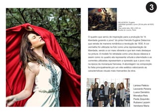 O quadro que serviu de inspiração para a produção foi “A
liberdade guiando o povo” do pintor francês Eugène Delacroix
que retrata de maneira romântica a revolução de 1830. A cor
vermelha foi utilizada na foto como uma representação de
liberdade, sendo a cor mais vibrante e que tem mais destaque
na pintura. A modelo foi retratada como uma deusa clássica e
assim como no quadro ela representa virtude e eternidade e as
correntes utilizadas representam a opressão que o povo vivia
na época da monarquia francesa. A abordagem na composição
foi feita principalmente por um viés estético valorizando as
características visuais mais marcantes da obra.
Larissa Palácio
Leonardo Pereira
Luana Demétrio
Monaliza Reis
Paola Zequinão
Rubiane Lazarin
Veridiane Maria
DELACROIX, Eugène
Liberdade guinado o povo (28 de julho de1830)
1830.
Óleo sobre tela, 260 x 325 cm.
Musée du Louvre, Paris.
3
 