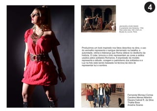 Produzimos um look inspirado nos fatos descritos na obra, o uso
do vermelho representa o sangue derramado na batalha, a
autoridade, vitória e liderança que Roma obteve no desfecho da
história. O colar, brincos e cinto representam as cores e estilos
usados pelos soldados Romanos. A expressão da modelo
representa a atitude, coragem e patriotismo dos soldados e a
Luz na foto está sendo baseada na técnica da obra de
representar luz e sombra.
Fernanda Moniqui Correa
Caroline Menes Albertini
Dayara Cabral R. da Silva
Thalita Boss
Ariadne Soares
JACQUES-LOUIS DAVID.
O juramento dos Horácios, 1784.
Óleo sobre tela, 330 x 425 cm.
Musée du Louvre, Paris.
4
 