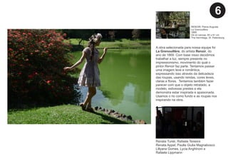 A obra selecionada para nossa equipe foi
La Grenouillère, do artista Renoir, do
ano de 1869. Com base nisso decidimos
trabalhar a luz, sempre presente no
impressionismo, movimento do qual o
pintor Renoir faz parte. Tentamos passar
uma imagem leve e romântica,
expressando isso através da delicadeza
das roupas, usando rendas, cores leves,
claras e ﬂores. Tentamos também fazer
parecer com que o objeto retratado, a
modelo, estivesse prestes e ela
demonstra estar inspirada e apaixonada.
Usamos o rio como fundo e as roupas nos
inspirando na obra.
Renata Turek, Rafaela Teixeira
Renata Appel, Paulla Giulia Magnabosco
Lillyana Gomes, Lycia Anghinoni e
Rafaela Lippmann
RENOIR, Pierre-Auguste
La Grenouillère
1869
Oil on canvas, 65 x 81 cm
The Hermitage, St. Petersburg
6
 