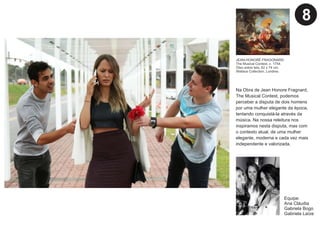 Na Obra de Jean Honore Fragnard,
The Musical Contest, podemos
perceber a disputa de dois homens
por uma mulher elegante da época,
tentando conquistá-la através da
música. Na nossa releitura nos
inspiramos nesta disputa, mas com
o contexto atual, de uma mulher
elegante, moderna e cada vez mais
independente e valorizada.
Equipe:
Ana Cláudia
Gabriela Bogo
Gabriela Laíze
JEAN-HONORÉ FRAGONARD.
The Musical Contest, c. 1754.
Óleo sobre tela, 62 x 74 cm.
Wallace Collection, Londres.
8
 