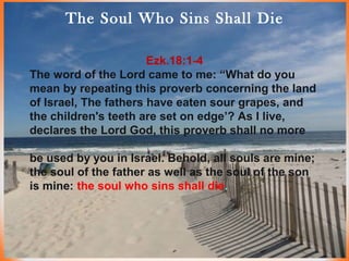 The Soul Who Sins Shall Die
Ezk.18:1-4
The word of the Lord came to me: “What do you
mean by repeating this proverb concerning the land
of Israel, The fathers have eaten sour grapes, and
the children's teeth are set on edge’? As I live,
declares the Lord God, this proverb shall no more
be used by you in Israel. Behold, all souls are mine;
the soul of the father as well as the soul of the son
is mine: the soul who sins shall die.
 