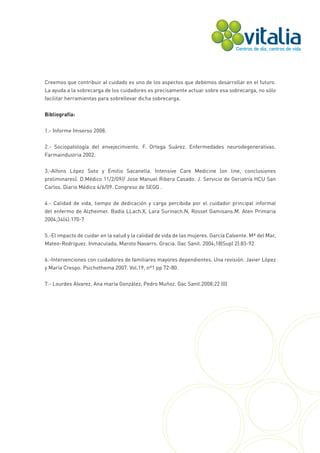 Creemos que contribuir al cuidado es uno de los aspectos que debemos desarrollar en el futuro.
La ayuda a la sobrecarga de los cuidadores es precisamente actuar sobre esa sobrecarga, no sólo
facilitar herramientas para sobrellevar dicha sobrecarga.


Bibliografía:


1.- Informe Imserso 2008.


2.- Sociopatología del envejecimiento. F. Ortega Suárez. Enfermedades neurodegenerativas.
Farmaindustria 2002.


3.-Alfons López Soto y Emilio Sacanella. Intensive Care Medicine (on line, conclusiones
preliminares). D.Médico 11/2/09// Jose Manuel Ribera Casado. J. Servicio de Geriatría HCU San
Carlos. Diario Médico 4/6/09. Congreso de SEGG .


4.- Calidad de vida, tiempo de dedicación y carga percibida por el cuidador principal informal
del enfermo de Alzheimer. Badía LLach.X, Lara Surinach.N, Rosset Gamisans.M. Aten Primaria
2004;34(4):170-7


5.-El impacto de cuidar en la salud y la calidad de vida de las mujeres. García Calvente. Mª del Mar,
Mateo-Rodriguez. Inmaculada, Maroto Navarro. Gracia. Gac Sanit. 2004;18(Supl 2):83-92


6.-Intervenciones con cuidadores de familiares mayores dependientes. Una revisión. Javier López
y María Crespo. Psichothema 2007. Vol.19, nº1 pp 72-80.

7.- Lourdes Alvarez, Ana maría González, Pedro Muñoz. Gac Sanit.2008;22 (0)
 