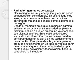  Radiación gamma es de carácter
electromagnético, muy energética, y con un poder
de penetración considerable. En el aire llega muy
lejos, y para detenerla se hace preciso utilizar
barreras de materiales densos, como el plomo o el
hormigón.
Desde el momento en el que la radiación gamma
entra en una sustancia, su intensidad empieza a
disminuir debido a que en su camino va chocando
con distintos átomos. En el caso de los seres
vivos, de esa interacción con las células pueden
derivarse daños en la piel o en los tejidos internos.
La radiación X es parecida a la gamma, pero se
produce artificialmente en un tubo de vacío a partir
de un material que no tiene radiactividad propia,
por lo que su activación y desactivación, tiene un
control fácil e inmediato.
 