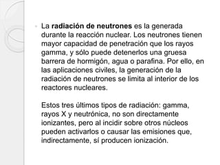  La radiación de neutrones es la generada
durante la reacción nuclear. Los neutrones tienen
mayor capacidad de penetración que los rayos
gamma, y sólo puede detenerlos una gruesa
barrera de hormigón, agua o parafina. Por ello, en
las aplicaciones civiles, la generación de la
radiación de neutrones se limita al interior de los
reactores nucleares.
Estos tres últimos tipos de radiación: gamma,
rayos X y neutrónica, no son directamente
ionizantes, pero al incidir sobre otros núcleos
pueden activarlos o causar las emisiones que,
indirectamente, sí producen ionización.
 