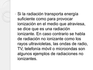  Si la radiación transporta energía
suficiente como para provocar
ionización en el medio que atraviesa,
se dice que es una radiación
ionizante. En caso contrario se habla
de radiación no ionizante como los
rayos ultravioletas, las ondas de radio,
TV, telefonía móvil o microondas son
algunos ejemplos de radiaciones no
ionizantes.
 