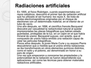 Radiaciones artificiales
 En 1895, el físico Roëntgen, cuando experimentaba con
rayos catódicos, descubrió el primer tipo de radiación artificial
que ha utilizado el ser humano: los rayos X. Se trata de
ondas electromagnéticas originadas por el choque de
electrones con un determinado material, en el interior de un
tubo de vacío.
Una año después, en 1896, el científico francés Becquerel
descubre por casualidad la radiactividad natural al quedar
impresionadas las placas fotográficas que habían estado
guardadas, protegidas de la luz, en un cajón en el que había
mineral de uranio. Becquerel supuso, con acierto, que el
compuesto de uranio había emitido una radiación capaz de
velar las películas fotográficas.
Pocos años después, la joven Marie Curie y su esposo Pierre
descubrieron que a medida que el uranio emitía radiaciones
se iba transformando en otros elementos químicos distintos,
como el radio y el polonio, así denominado en honor a su
país de origen.
Una vez que empezaron a conocerse las propiedades y la
potencialidad de la radiación se fueron desarrollando sus
aplicaciones, así como las técnicas para obtener materiales
radiactivos artificiales.
 