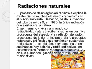 El proceso de desintegración radiactiva explica la
existencia de muchos elementos radiactivos en
el medio ambiente. De hecho, hasta la invención
del tubo de rayos X, en 1895, la única radiación
que existía era la natural.
El ser humano vive en un mundo con
radiactividad natural: recibe la radiación cósmica,
procedente del espacio y la radiación del radón,
procedente de la tierra; ingiere a diario productos
naturales y artificiales que contienen sustancias
radiactivas (en cantidades muy pequeñas), en
sus huesos hay polonio y radio radiactivos, en
sus músculos, carbono y potasio radiactivos, y
en sus pulmones, gases nobles y tritio,tambien
radioactivos.
Radiaciones naturales
 