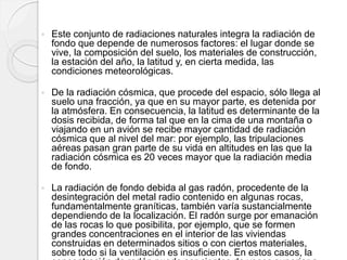  Este conjunto de radiaciones naturales integra la radiación de
fondo que depende de numerosos factores: el lugar donde se
vive, la composición del suelo, los materiales de construcción,
la estación del año, la latitud y, en cierta medida, las
condiciones meteorológicas.
 De la radiación cósmica, que procede del espacio, sólo llega al
suelo una fracción, ya que en su mayor parte, es detenida por
la atmósfera. En consecuencia, la latitud es determinante de la
dosis recibida, de forma tal que en la cima de una montaña o
viajando en un avión se recibe mayor cantidad de radiación
cósmica que al nivel del mar: por ejemplo, las tripulaciones
aéreas pasan gran parte de su vida en altitudes en las que la
radiación cósmica es 20 veces mayor que la radiación media
de fondo.
 La radiación de fondo debida al gas radón, procedente de la
desintegración del metal radio contenido en algunas rocas,
fundamentalmente graníticas, también varía sustancialmente
dependiendo de la localización. El radón surge por emanación
de las rocas lo que posibilita, por ejemplo, que se formen
grandes concentraciones en el interior de las viviendas
construidas en determinados sitios o con ciertos materiales,
sobre todo si la ventilación es insuficiente. En estos casos, la
 