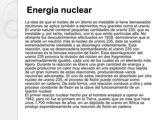 Energía nuclear
 La idea de que el núcleo de un átomo es inestable si tiene demasiados
neutrones se aplica también a elementos muy grandes como el uranio.
El uranio natural contiene pequeñas cantidades de uranio 235, que es
inestable y, por tanto, radiactivo, con lo que emite partículas alfa. No
obstante los descubrimientos efectuados en 1939, demostraron que si
se añade un neutrón más al núcleo de uranio 235, éste se vuelve
extremadamente inestable y se desintegra violentamente. Esta
reacción, que se desencadena bombardeando el uranio 235 con
neutrones es la famosa reacción de fisión. Esta desintegración del
uranio 235 provoca la división del núcleo en dos fragmentos
aproximadamente iguales, cada uno de los cuales es un elemento más
ligero. Durante la reacción se libera una gran cantidad de energía y
puede producirse un calor muy elevado en una explosión muy rápida
de un gran número de estas reacciones, produciéndose varios
neutrones adicionales. Sí uno de estos neutrones es absorbido por otro
núcleo de uranio 235, el proceso de fisión puede continuar como
reacción en cadena. De esta forma, una reacción conduce a otra y este
proceso constante de fisión es la clave del funcionamiento de un
reactor nuclear.
El primer reactor nuclear hecho por el hombre empezó a operar en
1942, pero no fue el primero en la Tierra, puesto que se cree que hace
unos 1.700 millones de años, en un depósito de uranio en África se
produjo espontáneamente una reacción de fisión en cadena.
 