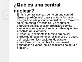 ¿Qué es una central
nuclear?
 En una central nuclear, como en una central
térmica (carbón, fuel o gas) se transforma la
energía liberada por un combustible, en forma de
calor, en energía mecánica, y después en
energía eléctrica; el calor producido permite
evaporar agua que acciona una turbina que lleva
acoplado un alternador.
El vapor que alimenta la turbina puede ser
producido directamente en el interior de la vasija
del reactor (en los reactores de agua en
ebullición) o en un cambiador denominado
generador de vapor (en los reactores de agua a
presión).

 