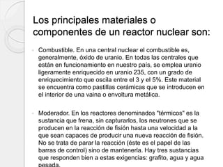 Los principales materiales o
componentes de un reactor nuclear son:
 Combustible. En una central nuclear el combustible es,
generalmente, óxido de uranio. En todas las centrales que
están en funcionamiento en nuestro país, se emplea uranio
ligeramente enriquecido en uranio 235, con un grado de
enriquecimiento que oscila entre el 3 y el 5%. Este material
se encuentra como pastillas cerámicas que se introducen en
el interior de una vaina o envoltura metálica.
 Moderador. En los reactores denominados "térmicos" es la
sustancia que frena, sin capturarlos, los neutrones que se
producen en la reacción de fisión hasta una velocidad a la
que sean capaces de producir una nueva reacción de fisión.
No se trata de parar la reacción (éste es el papel de las
barras de control) sino de mantenerla. Hay tres sustancias
que responden bien a estas exigencias: grafito, agua y agua
 