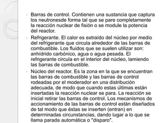  Barras de control. Contienen una sustancia que captura
los neutronesde forma tal que se pare completamente
la reacción nuclear de fisión o se module la potencia
del reactor.
 Refrigerante. El calor es extraído del núcleo por medio
del refrigerante que circula alrededor de las barras de
combustible. Los fluidos que se suelen utilizar son:
anhídrido carbónico, agua o agua pesada. El
refrigerante circula en el interior del núcleo, lamiendo
las barras de combustible.
 Núcleo del reactor. Es la zona en la que se encuentran
las barras de combustible y las barras de control
rodeadas por el moderador en una distribución
adecuada, de modo que cuando estas últimas están
insertadas la reacción nuclear se para. La reacción se
inicial retirar las barras de control. Los mecanismos de
accionamiento de las barras de control están diseñados
de tal modo que éstas se inserten (entran) en
determinadas circunstancias, dando lugar a lo que se
llama parada automática o "disparo".
 