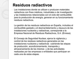 Residuos radiactivos
 Las instalaciones donde se utilizan o producen materiales
radiactivos con fines médicos, industriales o de investigación
y las instalaciones relacionadas con el ciclo del combustible
para la producción de energía, generan en su funcionamiento
residuos radiactivos.
La gestión de los residuos radiactivos en España, incluidos el
combustible gastado y el desmantelamiento y clausura de las
instalaciones nucleares y radiactivas, corresponde a la
Empresa Nacional de Residuos Radiactivos, S.A. (Enresa).
El Consejo de Seguridad Nuclear, ejerce la vigilancia y
control de los residuos radiactivos generados en las
instalaciones nucleares y radiactivas cubriendo las etapas
de producción, acondicionamiento, transporte y
almacenamiento de los mismos y de las actividades
realizadas por las empresas o entidades que participan en
cada una de estas etapas.
 