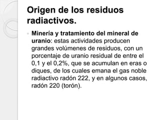 Origen de los residuos
radiactivos.
 Minería y tratamiento del mineral de
uranio: estas actividades producen
grandes volúmenes de residuos, con un
porcentaje de uranio residual de entre el
0,1 y el 0,2%, que se acumulan en eras o
diques, de los cuales emana el gas noble
radiactivo radón 222, y en algunos casos,
radón 220 (torón).
 