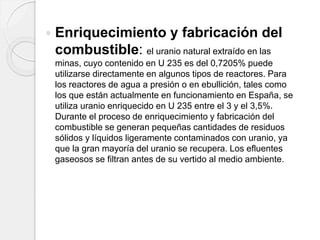  Enriquecimiento y fabricación del
combustible: el uranio natural extraído en las
minas, cuyo contenido en U 235 es del 0,7205% puede
utilizarse directamente en algunos tipos de reactores. Para
los reactores de agua a presión o en ebullición, tales como
los que están actualmente en funcionamiento en España, se
utiliza uranio enriquecido en U 235 entre el 3 y el 3,5%.
Durante el proceso de enriquecimiento y fabricación del
combustible se generan pequeñas cantidades de residuos
sólidos y líquidos ligeramente contaminados con uranio, ya
que la gran mayoría del uranio se recupera. Los efluentes
gaseosos se filtran antes de su vertido al medio ambiente.
 