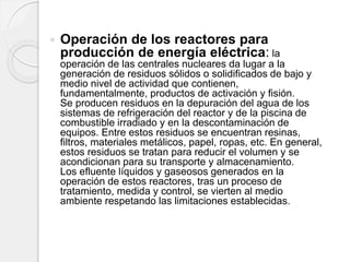  Operación de los reactores para
producción de energía eléctrica: la
operación de las centrales nucleares da lugar a la
generación de residuos sólidos o solidificados de bajo y
medio nivel de actividad que contienen,
fundamentalmente, productos de activación y fisión.
Se producen residuos en la depuración del agua de los
sistemas de refrigeración del reactor y de la piscina de
combustible irradiado y en la descontaminación de
equipos. Entre estos residuos se encuentran resinas,
filtros, materiales metálicos, papel, ropas, etc. En general,
estos residuos se tratan para reducir el volumen y se
acondicionan para su transporte y almacenamiento.
Los efluente líquidos y gaseosos generados en la
operación de estos reactores, tras un proceso de
tratamiento, medida y control, se vierten al medio
ambiente respetando las limitaciones establecidas.
 