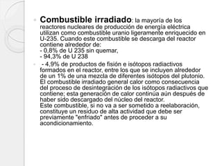  Combustible irradiado: la mayoría de los
reactores nucleares de producción de energía eléctrica
utilizan como combustible uranio ligeramente enriquecido en
U-235. Cuando este combustible se descarga del reactor
contiene alrededor de:
- 0,8% de U 235 sin quemar,
- 94,3% de U 238
 - 4,9% de productos de fisión e isótopos radiactivos
formados en el reactor, entre los que se incluyen alrededor
de un 1% de una mezcla de diferentes isótopos del plutonio.
El combustible irradiado general calor como consecuencia
del proceso de desintegración de los isótopos radiactivos que
contiene; esta generación de calor continúa aún después de
haber sido descargado del núcleo del reactor.
Este combustible, si no va a ser sometido a reelaboración,
constituye un residuo de alta actividad que debe ser
previamente "enfriado" antes de proceder a su
acondicionamiento.
 