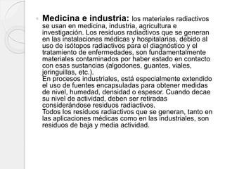  Medicina e industria: los materiales radiactivos
se usan en medicina, industria, agricultura e
investigación. Los residuos radiactivos que se generan
en las instalaciones médicas y hospitalarias, debido al
uso de isótopos radiactivos para el diagnóstico y el
tratamiento de enfermedades, son fundamentalmente
materiales contaminados por haber estado en contacto
con esas sustancias (algodones, guantes, viales,
jeringuillas, etc.).
En procesos industriales, está especialmente extendido
el uso de fuentes encapsuladas para obtener medidas
de nivel, humedad, densidad o espesor. Cuando decae
su nivel de actividad, deben ser retiradas
considerándose residuos radiactivos.
Todos los residuos radiactivos que se generan, tanto en
las aplicaciones médicas como en las industriales, son
residuos de baja y media actividad.
 