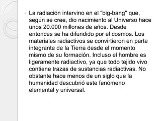  La radiación intervino en el "big-bang" que,
según se cree, dio nacimiento al Universo hace
unos 20.000 millones de años. Desde
entonces se ha difundido por el cosmos. Los
materiales radiactivos se convirtieron en parte
integrante de la Tierra desde el momento
mismo de su formación. Incluso el hombre es
ligeramente radiactivo, ya que todo tejido vivo
contiene trazas de sustancias radiactivas. No
obstante hace menos de un siglo que la
humanidad descubrió este fenómeno
elemental y universal.
 
