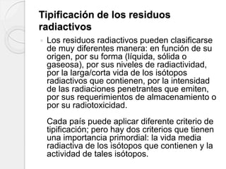 Tipificación de los residuos
radiactivos
 Los residuos radiactivos pueden clasificarse
de muy diferentes manera: en función de su
origen, por su forma (líquida, sólida o
gaseosa), por sus niveles de radiactividad,
por la larga/corta vida de los isótopos
radiactivos que contienen, por la intensidad
de las radiaciones penetrantes que emiten,
por sus requerimientos de almacenamiento o
por su radiotoxicidad.
Cada país puede aplicar diferente criterio de
tipificación; pero hay dos criterios que tienen
una importancia primordial: la vida media
radiactiva de los isótopos que contienen y la
actividad de tales isótopos.
 