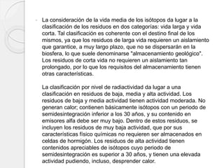  La consideración de la vida media de los isótopos da lugar a la
clasificación de los residuos en dos categorías: vida larga y vida
corta. Tal clasificación es coherente con el destino final de los
mismos, ya que los residuos de larga vida requieren un aislamiento
que garantice, a muy largo plazo, que no se dispersarán en la
biosfera, lo que suele denominarse "almacenamiento geológico".
Los residuos de corta vida no requieren un aislamiento tan
prolongado, por lo que los requisitos del almacenamiento tienen
otras características.
La clasificación por nivel de radiactividad da lugar a una
clasificación en residuos de baja, media y alta actividad. Los
residuos de baja y media actividad tienen actividad moderada. No
generan calor; contienen básicamente isótopos con un periodo de
semidesintegración inferior a los 30 años, y su contenido en
emisores alfa debe ser muy bajo. Dentro de estos residuos, se
incluyen los residuos de muy baja actividad, que por sus
características físico químicas no requieren ser almacenados en
celdas de hormigón. Los residuos de alta actividad tienen
contenidos apreciables de isótopos cuyo periodo de
semidesintegración es superior a 30 años, y tienen una elevada
actividad pudiendo, incluso, desprender calor.
 