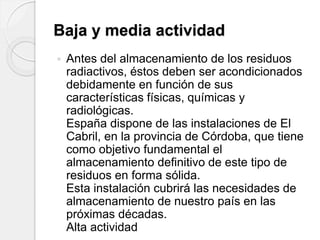 Baja y media actividad
 Antes del almacenamiento de los residuos
radiactivos, éstos deben ser acondicionados
debidamente en función de sus
características físicas, químicas y
radiológicas.
España dispone de las instalaciones de El
Cabril, en la provincia de Córdoba, que tiene
como objetivo fundamental el
almacenamiento definitivo de este tipo de
residuos en forma sólida.
Esta instalación cubrirá las necesidades de
almacenamiento de nuestro país en las
próximas décadas.
Alta actividad
 