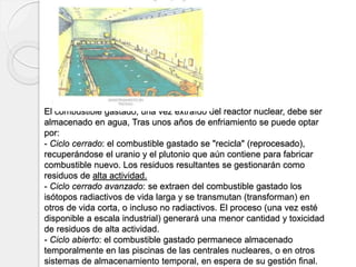El combustible gastado, una vez extraído del reactor nuclear, debe ser
almacenado en agua, Tras unos años de enfriamiento se puede optar
por:
- Ciclo cerrado: el combustible gastado se "recicla" (reprocesado),
recuperándose el uranio y el plutonio que aún contiene para fabricar
combustible nuevo. Los residuos resultantes se gestionarán como
residuos de alta actividad.
- Ciclo cerrado avanzado: se extraen del combustible gastado los
isótopos radiactivos de vida larga y se transmutan (transforman) en
otros de vida corta, o incluso no radiactivos. El proceso (una vez esté
disponible a escala industrial) generará una menor cantidad y toxicidad
de residuos de alta actividad.
- Ciclo abierto: el combustible gastado permanece almacenado
temporalmente en las piscinas de las centrales nucleares, o en otros
sistemas de almacenamiento temporal, en espera de su gestión final.
 
