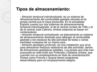 Tipos de almacenamiento:
 - Almacén temporal individualizado: es un sistema de
almacenamiento del combustible gastado ubicado en la
propia central que lo haya producido. En la actualidad
España cuenta con dos sistemas de almacenamiento
temporal individualizado, el de la central nuclear de Trillo y el
de la central José Cabrera. Ambos sistemas se basan en
contenedores.
- Almacén temporal centralizado: es básicamente un sistema
de almacenamiento diseñado para albergar el combustible
gastado y los residuos de alta actividad de todas o varias
centrales nucleares de un mismo país.
- Almacén geológico profundo: es una instalación que sirve
para almacenar residuos radiactivos de alta actividad, dentro
de formaciones geológicas estables. Los países que más han
avanzado en esta línea son Finlandia y Estados Unidos, que
cuentan con un emplazamiento en fase de caracterización.
Países como Francia y Suecia tienen programas
desarrollados pero sin emplazamiento elegido.
 