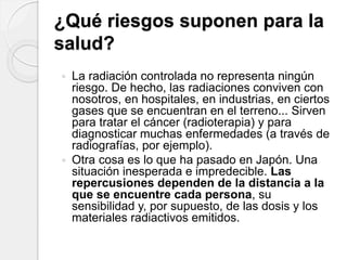 ¿Qué riesgos suponen para la
salud?
 La radiación controlada no representa ningún
riesgo. De hecho, las radiaciones conviven con
nosotros, en hospitales, en industrias, en ciertos
gases que se encuentran en el terreno... Sirven
para tratar el cáncer (radioterapia) y para
diagnosticar muchas enfermedades (a través de
radiografías, por ejemplo).
 Otra cosa es lo que ha pasado en Japón. Una
situación inesperada e impredecible. Las
repercusiones dependen de la distancia a la
que se encuentre cada persona, su
sensibilidad y, por supuesto, de las dosis y los
materiales radiactivos emitidos.
 