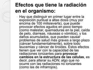 Efectos que tiene la radiación
en el organismo:
 Hay que distinguir en primer lugar entre la
exposición puntual a altas dosis (muy por
encima de 100 milisieverts), que puede
provocar efectos agudos en poco tiempo
(como malestar, quemaduras en la piel, caída
de pelo, diarreas, náuseas o vómitos), y los
daños acumulados, que pueden causar
problemas de salud más graves a largo plazo
(cáncer fundamentalmente), sobre todo
leucemias y cáncer de tiroides. Estos efectos
tienen que ver con la capacidad de las
radiaciones ionizantes para provocar
cambios en la estructura de las células, es
decir, para alterar su ADN; algo que no
ocurre con las radiaciones no ionizantes
(como las de infrarrojos).
 