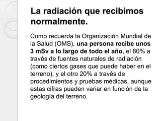 La radiación que recibimos
normalmente.
 Como recuerda la Organización Mundial de
la Salud (OMS), una persona recibe unos
3 mSv a lo largo de todo el año, el 80% a
través de fuentes naturales de radiación
(como ciertos gases que puede haber en el
terreno), y el otro 20% a través de
procedimientos y pruebas médicas, aunque
estas cifras pueden variar en función de la
geología del terreno.
 