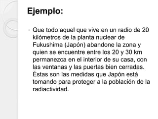 Ejemplo:
 Que todo aquel que vive en un radio de 20
kilómetros de la planta nuclear de
Fukushima (Japón) abandone la zona y
quien se encuentre entre los 20 y 30 km
permanezca en el interior de su casa, con
las ventanas y las puertas bien cerradas.
Éstas son las medidas que Japón está
tomando para proteger a la población de la
radiactividad.
 