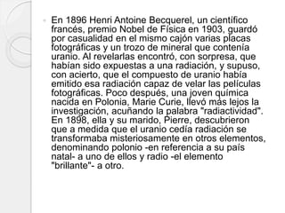  En 1896 Henri Antoine Becquerel, un científico
francés, premio Nobel de Física en 1903, guardó
por casualidad en el mismo cajón varias placas
fotográficas y un trozo de mineral que contenía
uranio. Al revelarlas encontró, con sorpresa, que
habían sido expuestas a una radiación, y supuso,
con acierto, que el compuesto de uranio había
emitido esa radiación capaz de velar las películas
fotográficas. Poco después, una joven química
nacida en Polonia, Marie Curie, llevó más lejos la
investigación, acuñando la palabra "radiactividad".
En 1898, ella y su marido, Pierre, descubrieron
que a medida que el uranio cedía radiación se
transformaba misteriosamente en otros elementos,
denominando polonio -en referencia a su país
natal- a uno de ellos y radio -el elemento
"brillante"- a otro.
 