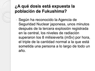 ¿A qué dosis está expuesta la
población de Fukushima?
 Según ha reconocido la Agencia de
Seguridad Nuclear japonesa, unos minutos
después de la tercera explosión registrada
en la central, los niveles de radiación
superaron los 8 milisieverts (mSv) por hora,
el triple de la cantidad normal a la que está
sometida una persona a lo largo de todo un
año.
 
