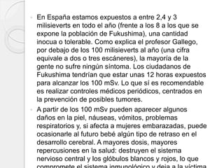  En España estamos expuestos a entre 2,4 y 3
milisieverts en todo el año (frente a los 8 a los que se
expone la población de Fukushima), una cantidad
inocua o tolerable. Como explica el profesor Gallego,
por debajo de los 100 milisieverts al año (una cifra
equivale a dos o tres escáneres), la mayoría de la
gente no sufre ningún síntoma. Los ciudadanos de
Fukushima tendrían que estar unas 12 horas expuestos
para alcanzar los 100 mSv. Lo que sí es recomendable
es realizar controles médicos periódicos, centrados en
la prevención de posibles tumores.
 A partir de los 100 mSv pueden aparecer algunos
daños en la piel, náuseas, vómitos, problemas
respiratorios y, si afecta a mujeres embarazadas, puede
ocasionarle al futuro bebé algún tipo de retraso en el
desarrollo cerebral. A mayores dosis, mayores
repercusiones en la salud: destruyen el sistema
nervioso central y los glóbulos blancos y rojos, lo que
 