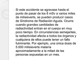  Si este accidente se agravase hasta el
punto de pasar de los 8 mSv a varios miles
de milisieverts, se pueden producir casos
de Síndrome de Radiación Aguda. Ocurre
cuando grandes cantidades de
radiactividad entran en el cuerpo en muy
poco tiempo. En circunstancias semejantes,
la radiactividad afecta a todos los órganos y
cualquiera de ellos puede tener un fallo
fulminante. Por ejemplo, una única dosis de
5.000 milisieverts mataría
aproximadamente a la mitad de las
personas expuestas en un mes.
 
